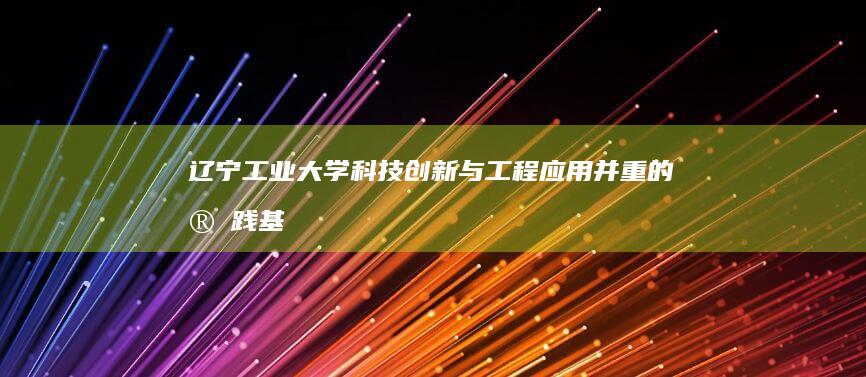 辽宁工业大学：科技创新与工程应用并重的实践基地